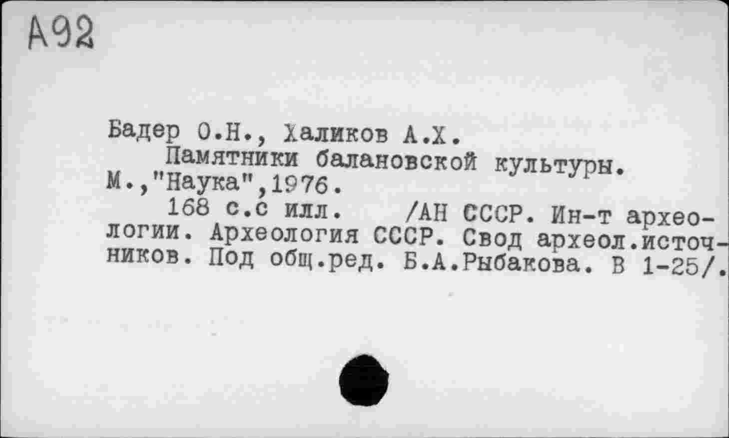 ﻿Бадер О.Н., Халиков А.Х.
Памятники балановской культуоы.
М.,"Наука”,1976.	УР
168 с.с илл. /АН СССР. Ин-т археологии. Археология СССР. Свод археол.источ ников. Под общ.ред. Б.А.Рыбакова. В 1-25/